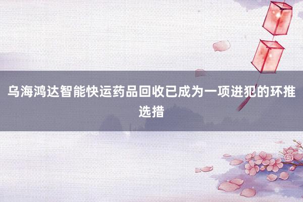乌海鸿达智能快运药品回收已成为一项进犯的环推选措